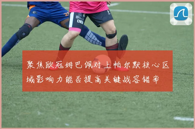 聚焦欧冠姆巴佩对上帕尔默核心区域影响力能否提高关键战容错率