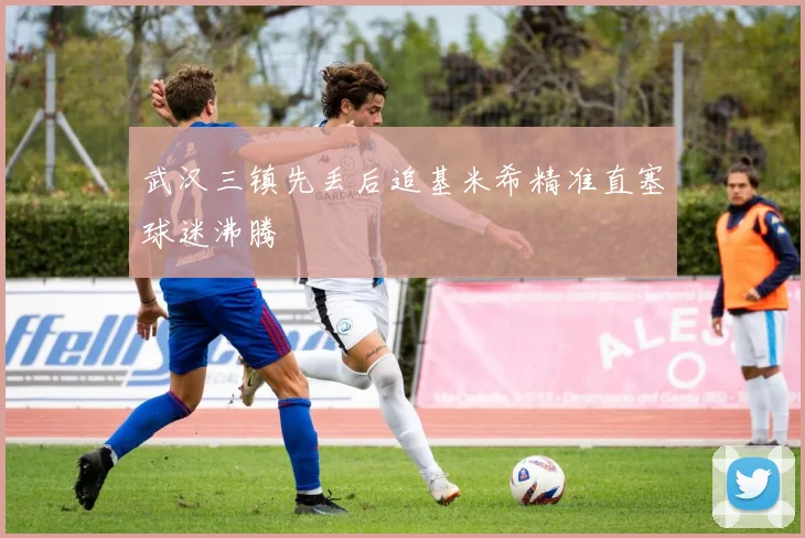 武汉三镇先丢后追基米希精准直塞球迷沸腾