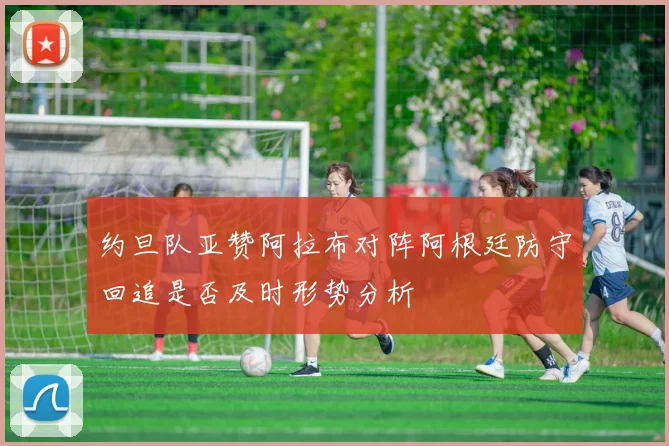 约旦队亚赞阿拉布对阵阿根廷防守回追是否及时形势分析