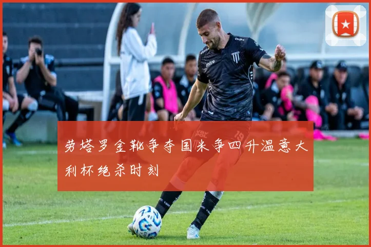 劳塔罗金靴争夺国米争四升温意大利杯绝杀时刻