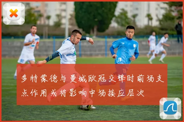 多特蒙德与曼城欧冠交锋时前场支点作用或将影响中场接应层次