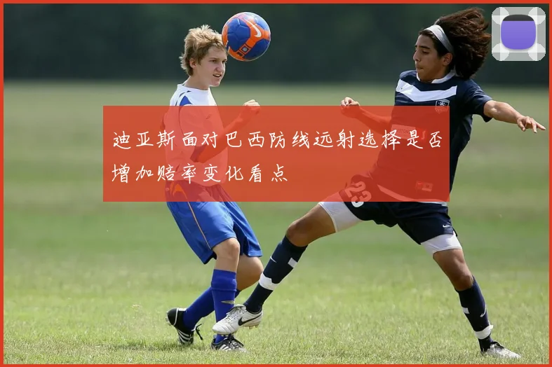 迪亚斯面对巴西防线远射选择是否增加赔率变化看点