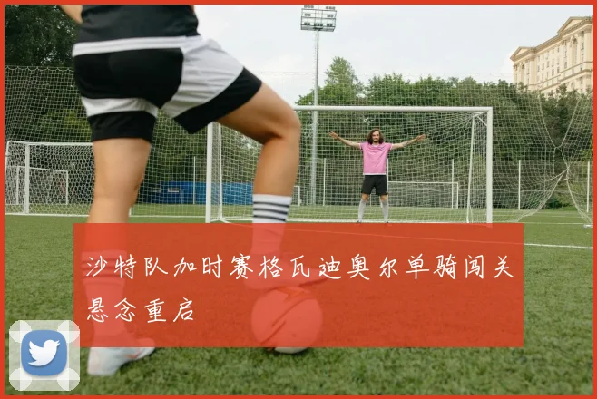 沙特队加时赛格瓦迪奥尔单骑闯关悬念重启