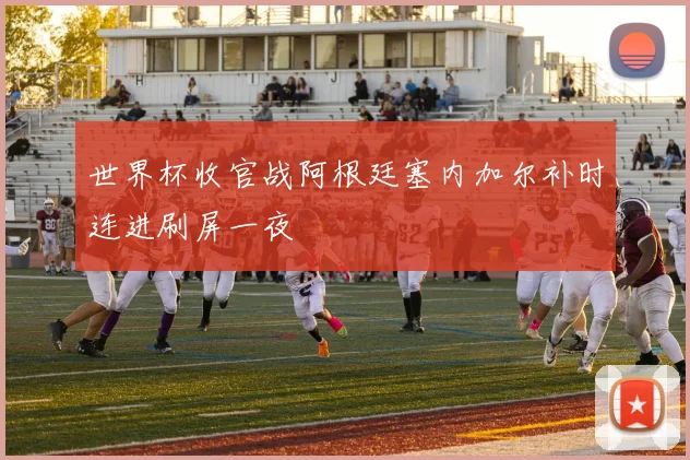 世界杯收官战阿根廷塞内加尔补时连进刷屏一夜