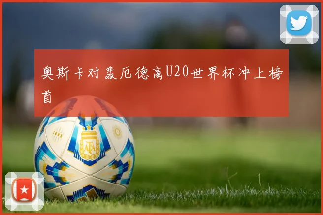 奥斯卡对轰厄德高U20世界杯冲上榜首