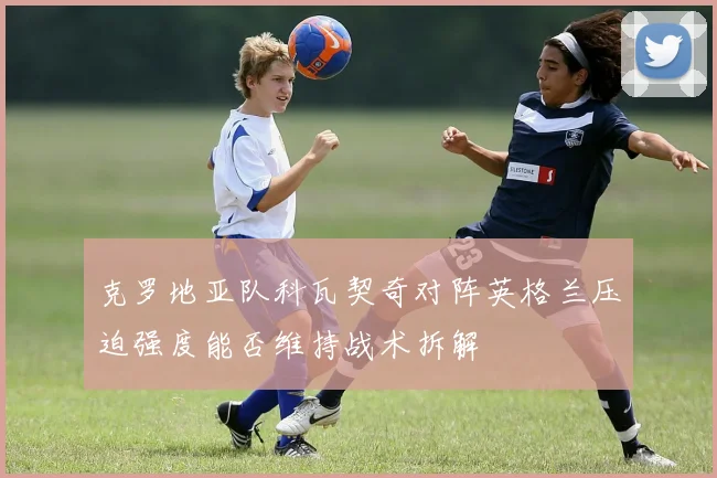 克罗地亚队科瓦契奇对阵英格兰压迫强度能否维持战术拆解