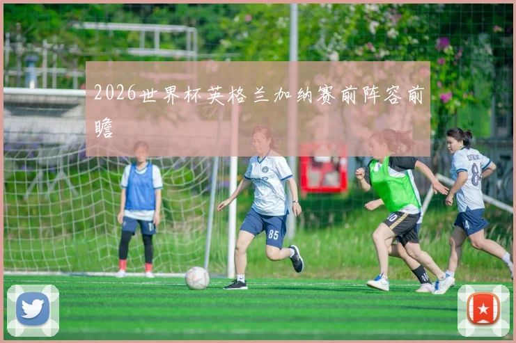 2026世界杯英格兰加纳赛前阵容前瞻