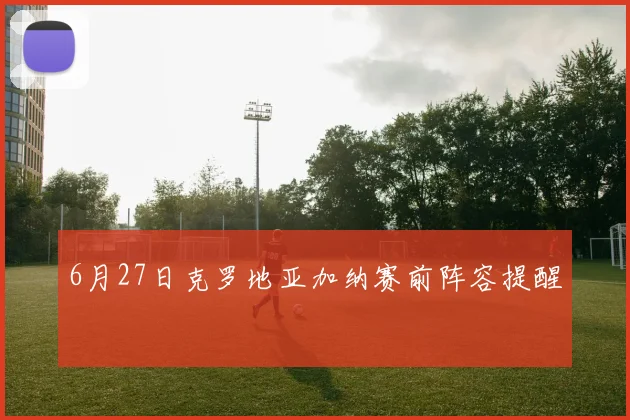 6月27日克罗地亚加纳赛前阵容提醒