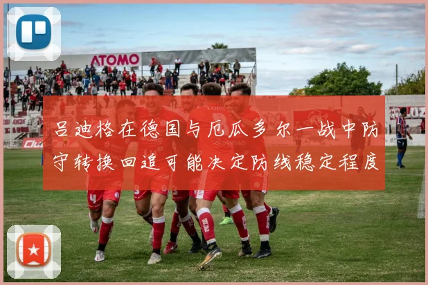 吕迪格在德国与厄瓜多尔一战中防守转换回追可能决定防线稳定程度