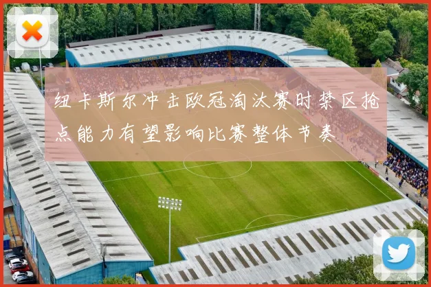 纽卡斯尔冲击欧冠淘汰赛时禁区抢点能力有望影响比赛整体节奏