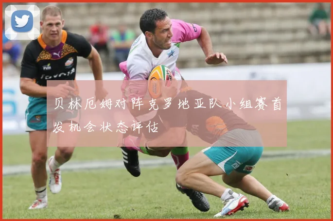贝林厄姆对阵克罗地亚队小组赛首发机会状态评估