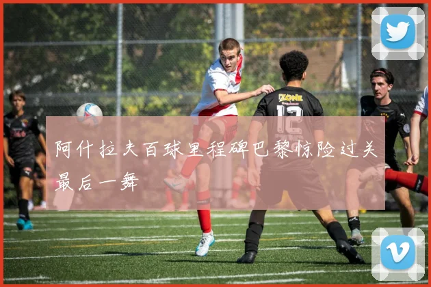 阿什拉夫百球里程碑巴黎惊险过关最后一舞