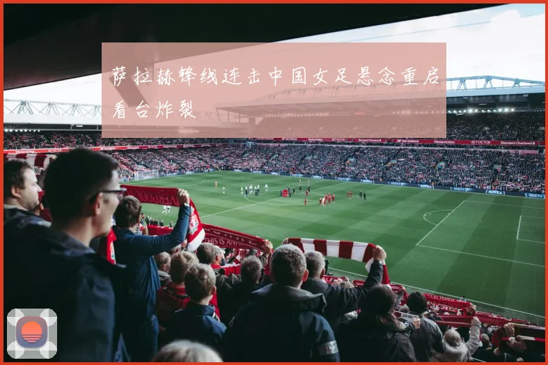 萨拉赫锋线连击中国女足悬念重启看台炸裂