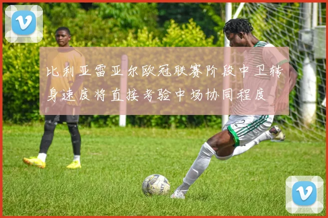 比利亚雷亚尔欧冠联赛阶段中卫转身速度将直接考验中场协同程度