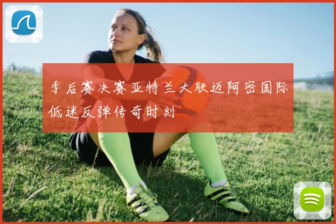 季后赛决赛亚特兰大联迈阿密国际低迷反弹传奇时刻
