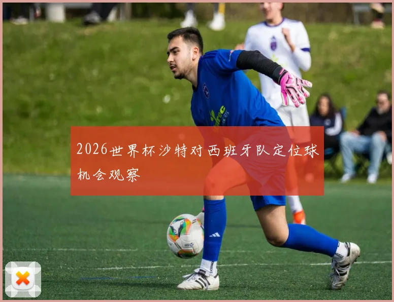 2026世界杯沙特对西班牙队定位球机会观察