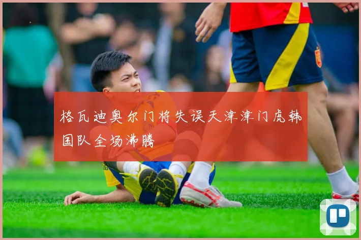 格瓦迪奥尔门将失误天津津门虎韩国队全场沸腾