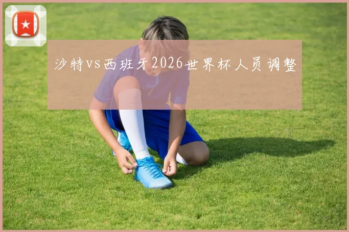 沙特vs西班牙2026世界杯人员调整