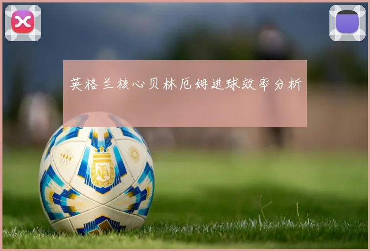 英格兰核心贝林厄姆进球效率分析