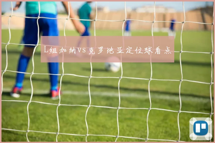 L组加纳vs克罗地亚定位球看点
