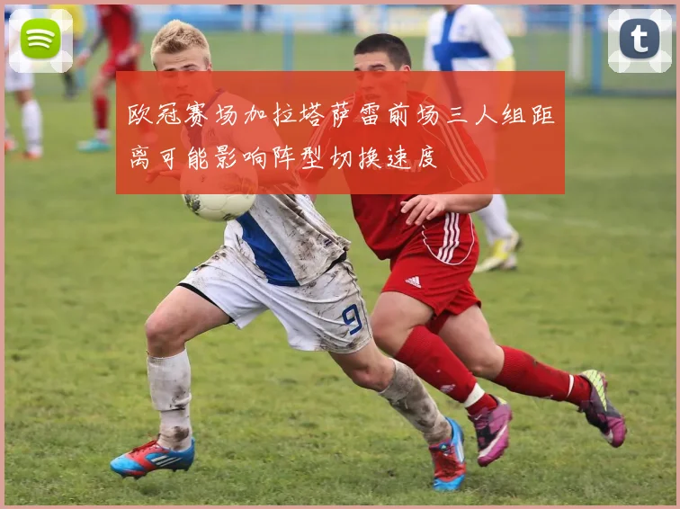 欧冠赛场加拉塔萨雷前场三人组距离可能影响阵型切换速度
