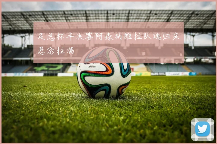 足总杯半决赛阿森纳维拉队魂归来悬念拉满