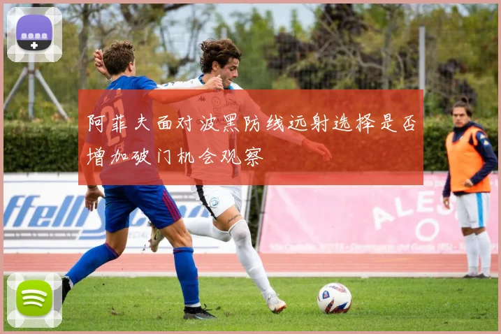 阿菲夫面对波黑防线远射选择是否增加破门机会观察