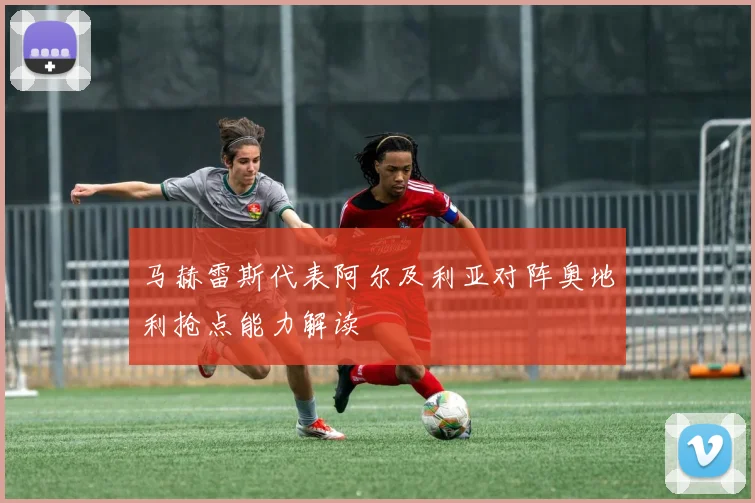马赫雷斯代表阿尔及利亚对阵奥地利抢点能力解读