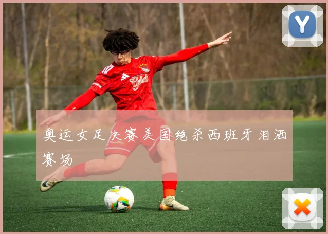 奥运女足决赛美国绝杀西班牙泪洒赛场