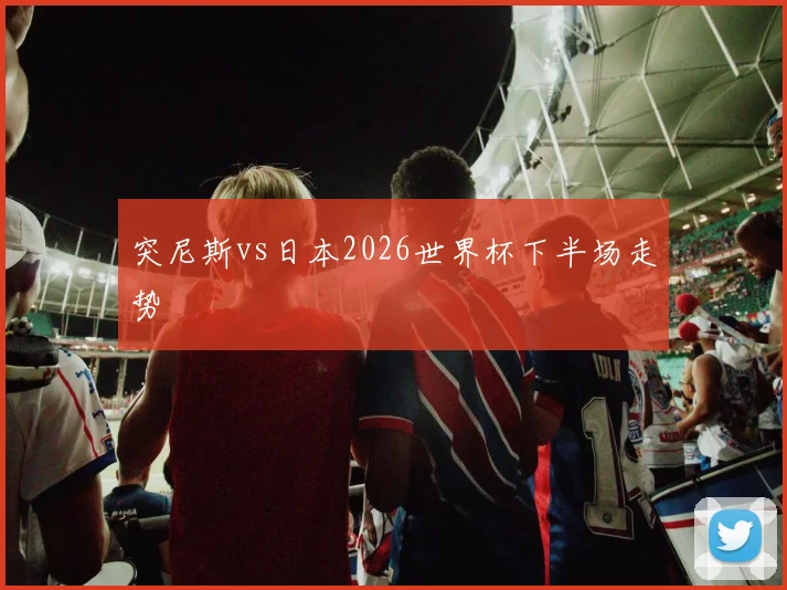 突尼斯vs日本2026世界杯下半场走势