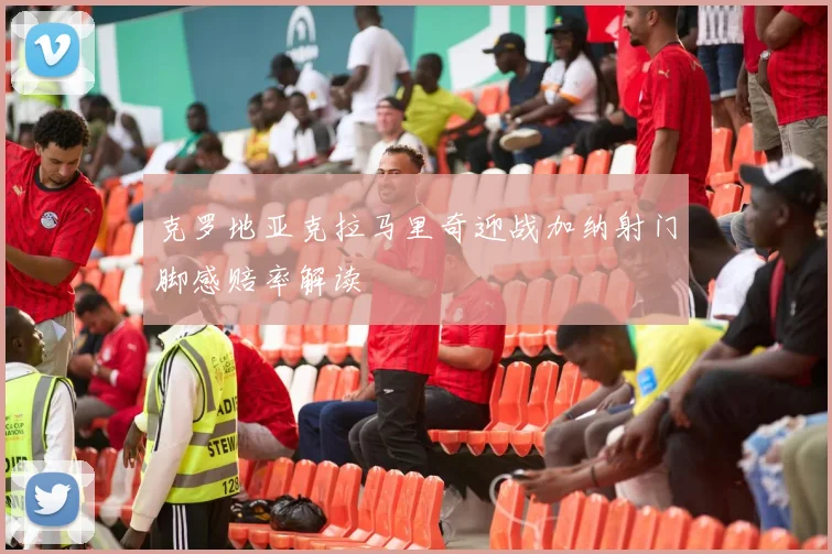 克罗地亚克拉马里奇迎战加纳射门脚感赔率解读