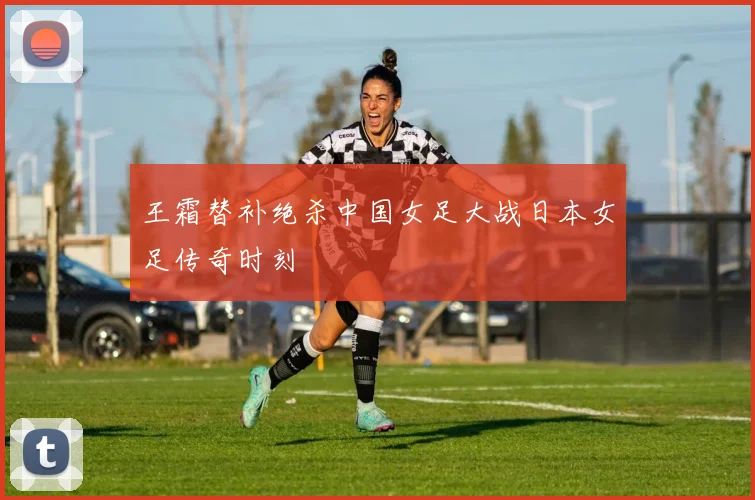 王霜替补绝杀中国女足大战日本女足传奇时刻
