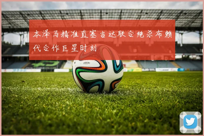 本泽马精准直塞吉达联合绝杀布赖代合作巨星时刻