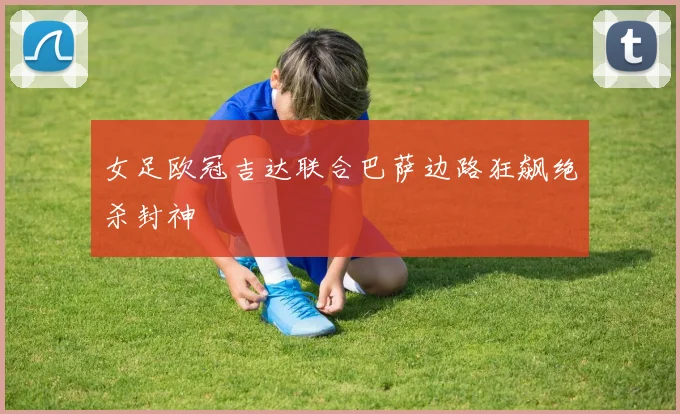 女足欧冠吉达联合巴萨边路狂飙绝杀封神