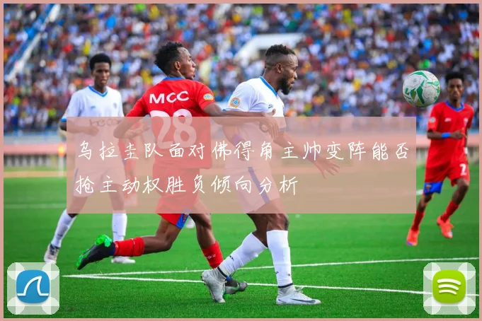 乌拉圭队面对佛得角主帅变阵能否抢主动权胜负倾向分析