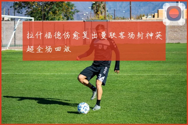 拉什福德伤愈复出曼联客场封神英超全场回放