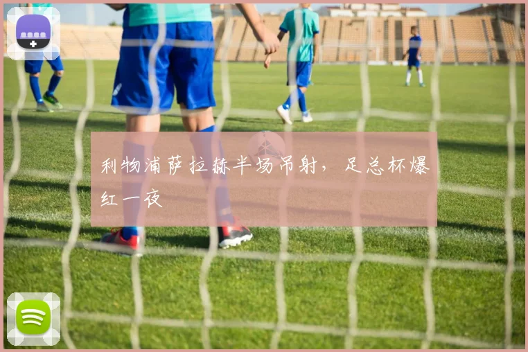 利物浦萨拉赫半场吊射，足总杯爆红一夜