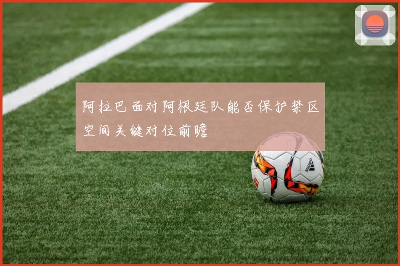阿拉巴面对阿根廷队能否保护禁区空间关键对位前瞻
