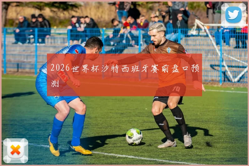 2026世界杯沙特西班牙赛前盘口预测