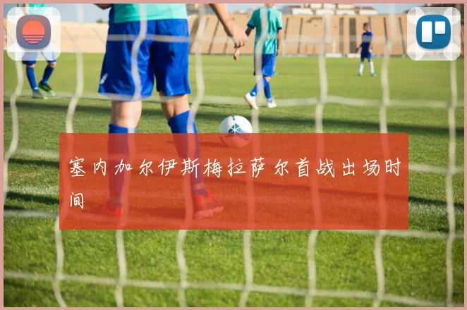 塞内加尔伊斯梅拉萨尔首战出场时间