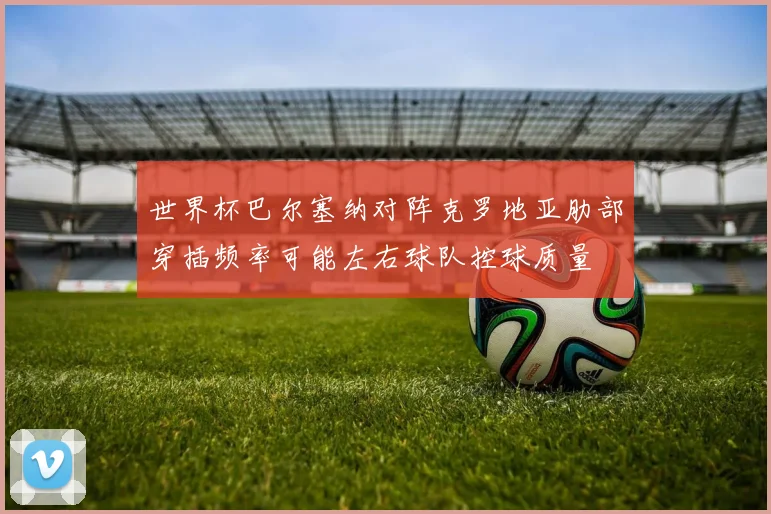 世界杯巴尔塞纳对阵克罗地亚肋部穿插频率可能左右球队控球质量