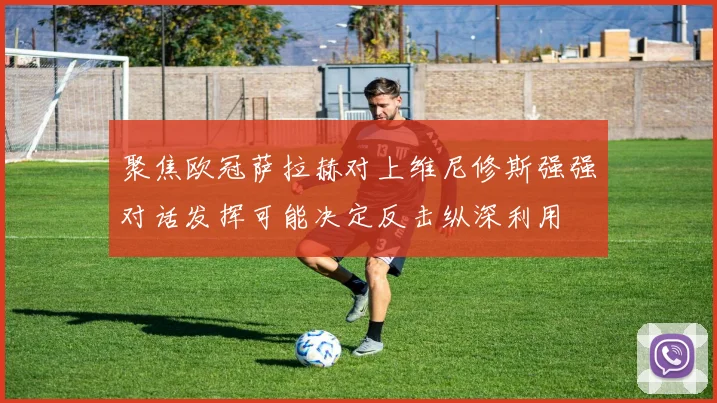 聚焦欧冠萨拉赫对上维尼修斯强强对话发挥可能决定反击纵深利用