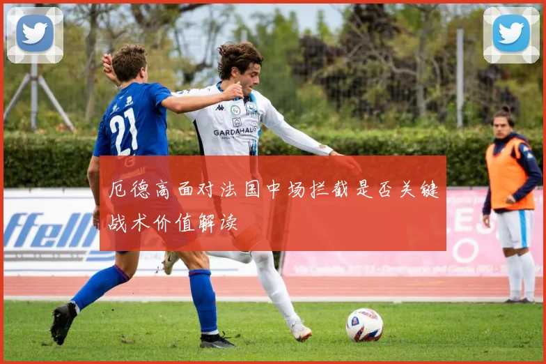 厄德高面对法国中场拦截是否关键战术价值解读