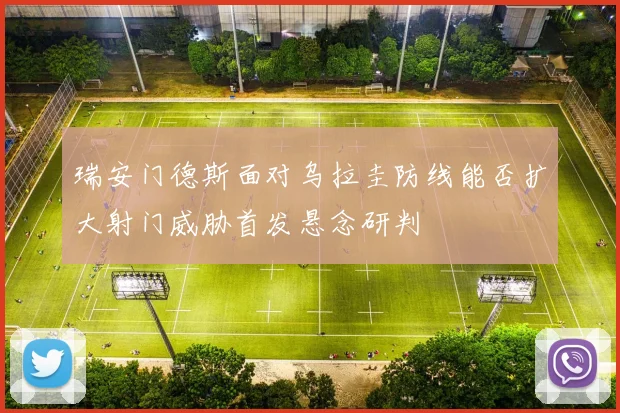 瑞安门德斯面对乌拉圭防线能否扩大射门威胁首发悬念研判