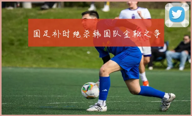 国足补时绝杀韩国队金靴之争