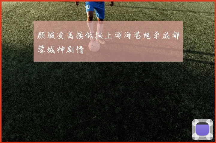 颜骏凌高接低挡上海海港绝杀成都蓉城神剧情