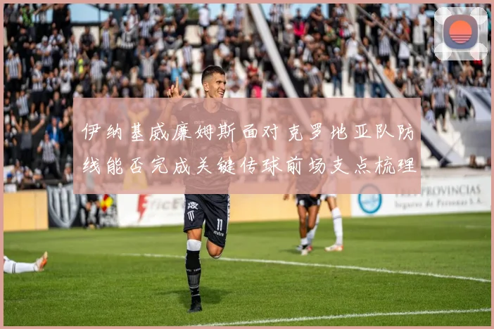 伊纳基威廉姆斯面对克罗地亚队防线能否完成关键传球前场支点梳理