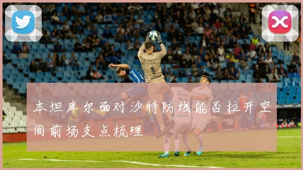 本坦库尔面对沙特防线能否拉开空间前场支点梳理