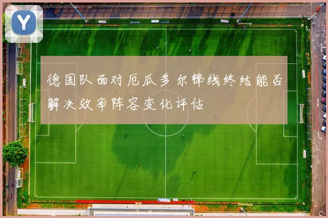 德国队面对厄瓜多尔锋线终结能否解决效率阵容变化评估