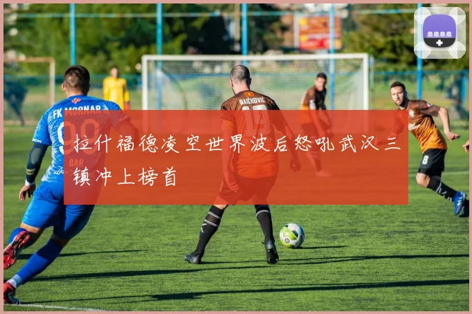 拉什福德凌空世界波后怒吼武汉三镇冲上榜首